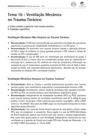 DIRETRIZES BRASILEIRAS DE Ventilação Mecânica

– 2013

Tema 16 - Ventilação Mecânica
no Trauma Torácico: 
a. Como ventilar o paciente com trauma torácico
b. Cuidados específicos

Ventilação Mecânica Não Invasiva no Trauma Torácico
•	 Recomendação: A VNI está contraindicada nos pacientes com lesão das vias aéreas
superiores, na presença de instabilidade hemodinâmica e no TCE grave. 1-6
•	 Recomendação: Em pacientes com trauma torácico isolado a aplicação precoce
de VNI é capaz de melhorar as trocas gasosas, prevenir a IOT, reduzir o tempo de
estadia na UTI e complicações. 1-6
•	 Recomendação: O uso de VNI deve ser monitorado por profissional da saúde à
beira-leito de 0,5 a 2 horas. Para ser considerado sucesso, deve ser observado diminuição da f, aumento do VC, melhora do nível de consciência, diminuição ou
cessação de uso de musculatura acessória, aumento da PaO2 e/ou da SpO2 e diminuição da PaCO2 sem distensão abdominal significativa. Quando não há sucesso,
recomenda-se imediata IOT e ventilação invasiva.

Ventilação Mecânica Invasiva no Trauma Torácico7
•	 Recomendação: deve-se intubar e ventilar prontamente pacientes com trauma
torácico grave, com insuficiência respiratória e contraindicações formais a VNI.
•	 Recomendação: Inicialmente, utilizar modo de ventilação tipo assistido-controlada, VCV ou PCV, no trauma torácico com insuficiência respiratória grave.
•	 Recomendação: Independente da modalidade escolhida (VCV ou PCV), pacientes
com trauma torácico devem ser ventilados inicialmente com VC 6 ml/kg de peso
predito, f entre 16-20 rpm e FiO2 suficiente para manter uma SpO2 > 92% e PEEP
entre 5 e 10 cmH2O. Nos casos de SARA seguir as orientações constantes no Tema
específico destas Diretrizes.
•	 Recomendação: nos casos de fístula bronco-pleural de alto débito utilizar modo
PCV, que irá compensar o vazamento. Outra opção é o uso da HFOV (Ventilação
de Alta Frequência), apenas nos centros com esse recurso e pessoal especializado.
Nos casos mais graves pode-se usar Ventilação Independente Assíncrona ou não,
ventilando-se o pulmão da fístula com modo PCV com Pressão de Distensão < 15
cm H2O e PEEP mais baixos. (< 10 cm H2O).

85

 