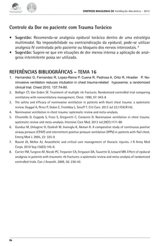 DIRETRIZES BRASILEIRAS DE Ventilação Mecânica

– 2013

Controle da Dor no paciente com Trauma Torácico
•	 Sugestão: Recomenda-se analgesia epidural torácica dentro de uma estratégia
multimodal. Na impossibilidade ou contraindicação da epidural, pode-se utilizar
analgesia IV controlada pelo paciente ou bloqueio dos nervos intercostais. 8
•	 Sugestão: Sugere-se que em situações de dor menos intensa a aplicação de analgesia intermitente possa ser utilizada.

REFERÊNCIAS BIBLIOGRÁFICAS – TEMA 16
1.	 Hernandez G, Fernandez R, Lopez-Reina P, Cuena R, Pedrosa A, Ortiz R, Hiradier  P. Noninvasive ventilation reduces intubation in chest trauma-related  hypoxemia: a randomized
clinical trial. Chest 2010, 137:74-80.
2.	 Bolliger CT, Van Eeden SF. Treatment of multiple rib fractures. Randomized controlled trial comparing
ventilatory with nonventilatory management. Chest. 1990, 97: 943-8
3.	 The safety and efficacy of noninvasive ventilation in patients with blunt chest trauma: a systematic
review. Duggal A, Perez P, Golan E, Tremblay L, Sinuff T. Crit Care. 2013 Jul 22;17(4):R142.
4.	 Noninvasive ventilation in chest trauma: systematic review and meta-analysis.
5.	 Chiumello D, Coppola S, Froio S, Gregoretti C, Consonni D. Noninvasive ventilation in chest trauma:
systematic review and meta-analysis. Intensive Care Med. 2013 Jul;39(7):1171-80
6.	 Gunduz M, Unlugenc H, Ozalevli M, Inanoglu K, Akman H. A comparative study of continuous positive
airway pressure (CPAP) and intermittent positive pressure ventilation (IPPV) in patients with flail chest.
Emerg Med J. 2005, 22: 325-9
7.	 Round JA, Mellor AJ. Anaesthetic and critical care management of thoracic injuries. J R Army Med
Corps. 2010 Sep;156(3):145-9.
8.	 Carrier FM, Turgeon AF, Nicole PC, Trepanier CA, Ferguson DA, Tauvette D, Lessard MR. Effect of epidural
analgesia in patients with traumatic rib fractures: a systematic review and meta-analysis of randomized
controlled trials. Can J Anaesth. 2009, 56: 230-42.

86

 