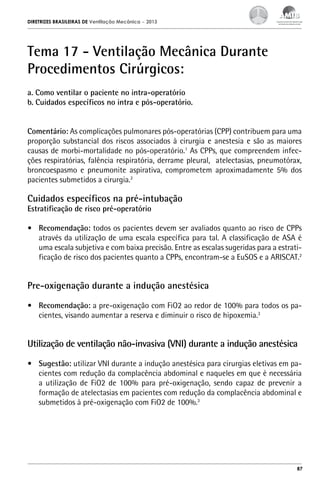 DIRETRIZES BRASILEIRAS DE Ventilação Mecânica

– 2013

Tema 17 - Ventilação Mecânica Durante
Procedimentos Cirúrgicos:
a. Como ventilar o paciente no intra-operatório
b. Cuidados específicos no intra e pós-operatório.
Comentário: As complicações pulmonares pós-operatórias (CPP) contribuem para uma
proporção substancial dos riscos associados à cirurgia e anestesia e são as maiores
causas de morbi-mortalidade no pós-operatório.1 As CPPs, que compreendem infecções respiratórias, falência respiratória, derrame pleural, atelectasias, pneumotórax,
broncoespasmo e pneumonite aspirativa, comprometem aproximadamente 5% dos
pacientes submetidos a cirurgia.2

Cuidados específicos na pré-intubação
Estratificação de risco pré-operatório

•	 Recomendação: todos os pacientes devem ser avaliados quanto ao risco de CPPs
através da utilização de uma escala específica para tal. A classificação de ASA é
uma escala subjetiva e com baixa precisão. Entre as escalas sugeridas para a estratificação de risco dos pacientes quanto a CPPs, encontram-se a EuSOS e a ARISCAT.2

Pre-oxigenação durante a indução anestésica
•	 Recomendação: a pre-oxigenação com FiO2 ao redor de 100% para todos os pacientes, visando aumentar a reserva e diminuir o risco de hipoxemia.3

Utilização de ventilação não-invasiva (VNI) durante a indução anestésica
•	 Sugestão: utilizar VNI durante a indução anestésica para cirurgias eletivas em pacientes com redução da complacência abdominal e naqueles em que é necessária
a utilização de FiO2 de 100% para pré-oxigenação, sendo capaz de prevenir a
formação de atelectasias em pacientes com redução da complacência abdominal e
submetidos à pré-oxigenação com FiO2 de 100%.3

87

 