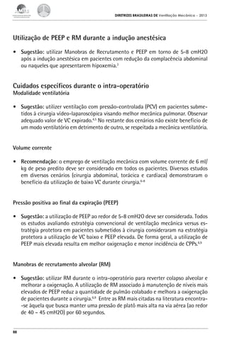 DIRETRIZES BRASILEIRAS DE Ventilação Mecânica

– 2013

Utilização de PEEP e RM durante a indução anestésica
•	 Sugestão: utilizar Manobras de Recrutamento e PEEP em torno de 5-8 cmH2O
após a indução anestésica em pacientes com redução da complacência abdominal
ou naqueles que apresentarem hipoxemia.3

Cuidados específicos durante o intra-operatório
Modalidade ventilatória

•	 Sugestão: utilizer ventilação com pressão-controlada (PCV) em pacientes submetidos à cirurgia vídeo-laparoscópica visando melhor mecânica pulmonar. Observar
adequado valor de VC expirado.4,5 No restante dos cenários não existe benefício de
um modo ventilatório em detrimento de outro, se respeitada a mecânica ventilatória.
Volume corrente
•	 Recomendação: o emprego de ventilação mecânica com volume corrente de 6 ml/
kg de peso predito deve ser considerado em todos os pacientes. Diversos estudos
em diversos cenários (cirurgia abdominal, torácica e cardíaca) demonstraram o
benefício da utilização de baixo VC durante cirurgia.6-8
Pressão positiva ao final da expiração (PEEP)
•	 Sugestão: a utilização de PEEP ao redor de 5-8 cmH2O deve ser considerada. Todos
os estudos avaliando estratégia convencional de ventilação mecânica versus estratégia protetora em pacientes submetidos à cirurgia consideraram na estratégia
protetora a utilização de VC baixo e PEEP elevada. De forma geral, a utilização de
PEEP mais elevada resulta em melhor oxigenação e menor incidência de CPPs.6,9
Manobras de recrutamento alveolar (RM)
•	 Sugestão: utilizar RM durante o intra-operatório para reverter colapso alveolar e
melhorar a oxigenação. A utilização de RM associado à manutenção de níveis mais
elevados de PEEP reduz a quantidade de pulmão colabado e melhora a oxigenação
de pacientes durante a cirurgia.6,9 Entre as RM mais citadas na literatura encontra-se àquela que busca manter uma pressão de platô mais alta na via aérea (ao redor
de 40 – 45 cmH2O) por 60 segundos.

88

 