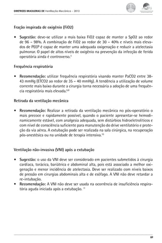 DIRETRIZES BRASILEIRAS DE Ventilação Mecânica

– 2013

Fração inspirada de oxigênio (FiO2)
•	 Sugestão: deve-se utilizar a mais baixa FiO2 capaz de manter a SpO2 ao redor
de 96 – 98%. A combinação de FiO2 ao redor de 30 – 40% e níveis mais elevados de PEEP é capaz de manter uma adequada oxigenação e reduzir a atelectasia
pulmonar. O papel de altos níveis de oxigênio na prevenção da infecção de ferida
operatória ainda é controverso.3
Frequência respiratória
•	 Recomendação: utilizar frequência respiratória visando manter PaCO2 entre 3843 mmHg (ETCO2 ao redor de 35 – 40 mmHg). A tendência a utilização de volume
corrente mais baixo durante a cirurgia torna necessária a adoção de uma frequência respiratória mais elevada.6,8
Retirada da ventilação mecânica
•	 Recomendação: Realizar a retirada da ventilação mecânica no pós-operatório o
mais precoce e rapidamente possível, quando o paciente apresentar-se hemodinamicamente estável, com analgesia adequada, sem distúrbios hidroeletrolíticos e
com nível de consciência suficiente para manutenção do drive ventilatório e proteção da via aérea. A extubação pode ser realizada na sala cirúrgica, na recuperação
pós-anestésica ou na unidade de terapia intensiva.10
Ventilação não-invasiva (VNI) após a extubação
•	 Sugestão: o uso da VNI deve ser considerado em pacientes submetidos à cirurgia
cardíaca, torácica, bariátrica e abdominal alta, pois está associado a melhor oxigenação e menor incidência de atelectasia. Deve ser realizado com níveis baixos
de pressão em cirurgias abdominais alta e de esôfago. A VNI não deve retardar a
re-intubação.
•	 Recomendação: A VNI não deve ser usada na ocorrência de insuficiência respiratória aguda iniciada após a extubação. 11

89

 