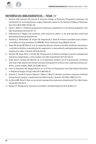 DIRETRIZES BRASILEIRAS DE Ventilação Mecânica

– 2013

REFERÊNCIAS BIBLIOGRÁFICAS – TEMA 17
1.	 Smetana GW, Lawrence VA, Cornell JE, American College of Physicians. Preoperative pulmonary risk
stratification for noncardiothoracic surgery: Systematic review for the American College of Physicians.
Ann Intern Med 2006;144:581–95.
2.	 Canet J, Gallart L. Predicting postoperative pulmonary complications in the general population. Curr
Opin Anaesthesiol 2013;26:107-15.
3.	 Hedenstierna G. Oxygen and anesthesia: what lung do we deliver to the post-operative ward? Acta
Anaesthesiol Scand 2012;56:675-85.
4.	 Heimberg C, Winterhalter M, Strüber M, Piepenbrock S, Bund M. Pressure-controlled versus volume-controlled one-lung ventilation for MIDCAB. Thorac Cardiovasc Surg 2006;54:516-20.
5.	 Gupta SD, Kundu SB, Ghose T, et al. A comparison between volume-controlled ventilation and pressure-controlled ventilation in providing better oxygenation in obese patients undergoing laparoscopic cholecystectomy. Indian J Anaesth 2012;56:276-82.
6.	 Hemmes SN, Serpa Neto A, Schultz MJ. Intraoperative ventilatory strategies to prevent postoperative
pulmonary complications: a meta-analysis. Curr Opin Anaesthesiol 2013;26:126-33.
7.	 Serpa Neto A, Cardoso SO, Manetta JA, et al. Association between use of lung-protective ventilation
with lower tidal volumes and clinical outcomes among patients without acute respiratory distress syndrome: a meta-analysis. JAMA. 2012;308:1651-9.
8.	 Futier E, Constantin JM, Paugam-Burtz C, et al. A Trial of Intraoperative Low-Tidal-Volume Ventilation
in Abdominal Surgery. N Engl J Med 2013;369:428-37.
9.	 Unzueta C, Tusman G, Suarez-Sipmann F, Böhm S, Moral V. Alveolar recruitment improves ventilation
during thoracic surgery: a randomized controlled trial. Br J Anaesth. 2012 Mar;108(3):517-24.
10.	 de Abreu MG, Pelosi P. How can we prevent postoperative pulmonary complications? Curr Opin Anaesthesiol 2013;26:105-6.
11.	 Neligan PJ. Postoperative noninvasive ventilation. Anesthesiology Clin 2012;30:495–511.

90

 