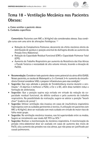 DIRETRIZES BRASILEIRAS DE Ventilação Mecânica

– 2013

Tema 18 - Ventilação Mecânica nos Pacientes
Obesos:
a. Como ventilar o paciente obeso
b. Cuidados específicos
Comentário: Pacientes com IMC ≥ 30 Kg/m2 são considerados obesos. Essa condição cursa com uma série de alterações fisiológicas: 1,2
	 Redução da Complacência Pulmonar, decorrente do efeito mecânico direto da
distribuição de gordura e posição anormal do diafragma devido ao aumento da
Pressão Intra Abdominal;
	 Redução da Capacidade Residual Funcional (CRF) e Capacidade Pulmonar Total
(CPT);
	 Aumento do Trabalho Respiratório por aumento da Resistência das Vias Aéreas
e Parede Torácica e necessidade de alto volume minuto, levando a elevação de
PaCO2.
•	 Recomendação: Considerar todo paciente obeso como potencial via aérea difícil (VAD).
Nesses pacientes, se escalas de Malampatti ≥ 3 e Cormack 3-4 e aumento da circunferência Cervical considerar VAD, e preparar infraestrutura para essa condição.3
•	 Sugestão: Que seja adotada a posição de Trendelemburg reverso durante a ventilação 4. O objetivo é melhorar a PaO2, a Csr e o DC, além disso também reduz a
formação de atelectasias.
•	 Sugestão: Que a posição supina seja evitada em virtude da redução da capacidade residual funcional, do débito cardíaco e pelo aumento do trabalho
respiratório. Na possibilidade da realização, sugere-se adotar a posição “beach
chair” (cadeira de praia) 5.
•	 Sugestão: Utilizar ventilação não-invasiva em casos de insuficiência respiratória
hipercápnica com os cuidados pertinentes à tecnica. A utilização em pacientes com
IMC ≥ 45 Kg/m2, deve ser realizada com mais cuidado em virtude do maior risco de
falha nesse grupo.
•	 Sugestão: Na ventilação mecânica invasiva, nao há superioridade entre os modos.
Sugere-se inicialmente usar modo A/C PCV ou VCV. 6
•	 Sugestão: Realizar a monitorização da mecânica respiratória. A monitorização da
pressão intra-abdominal deve ser avaliada em casos de aumento dos níveis de
PaCO2 e/ou aumento das pressões nas vias aéreas, que não possa ser justificado por
causas pulmonares.

91

 