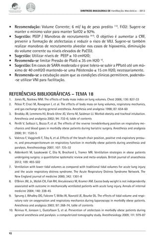 DIRETRIZES BRASILEIRAS DE Ventilação Mecânica

– 2013

•	 Recomendação: Volume Corrente; 6 ml/ kg de peso predito 7-9. FiO2: Sugere-se
manter o mínimo valor para manter SatO2 ≥ 92%.
•	 Sugestão: PEEP / Manobras de recrutamento 8-9: O objetivo é aumentar a CRF,
prevenir a formação de atelectasias e reduzir o risco de VILI. Sugere-se também
realizar manobras de recrutamento alveolar nos casos de hipoxemia, diminuição
do volume corrente ou níveis elevados de PaCO2.
•	 Sugestão: Utilizar níveis de PEEP ≥ 10 cmH2O;
•	 Recomenda-se limitar Pressão de Platô ≤ 35 cm H2O 10.
•	 Sugestão: Em casos de SARA moderada e grave tolera-se subir a PPlatô até um máximo de 40 cmH2O mantendo-se uma Pdistensão ≤ 15 cm H2O, necessariamente.
•	 Recomenda-se a extubação assim que as condições clinicas permitirem, podendo-se utilizar VNI para facilitação.

REFERÊNCIAS BIBLIOGRÁFICAS – TEMA 18
1.	 Jones RL, Nzekwu MM. The effects of body mass index on lung volumes. Chest 2006; 130: 827-33
2.	 Pelosi P, Croci M, Ravagnan I, et al. The effects of body mass on lung volumes, respiratory mechanics,
and gas exchange during general anesthesia. Anesthesia and analgesia 1998; 87: 654-60
3.	 Brodsky JB, Lemmens HJ, Brock-Utne JG, Vierra M, Saidman LJ. Morbid obesity and tracheal intubation.
Anesthesia and analgesia 2002; 94: 732-6; table of contents
4.	 Perilli V, Sollazzi L, Bozza P, et al. The effects of the reverse trendelenburg position on respiratory mechanics and blood gases in morbidly obese patients during bariatric surgery. Anesthesia and analgesia
2000; 91: 1520-5
5.	 Valenza F, Vagginelli F, Tiby A, et al. Effects of the beach chair position, positive end-expiratory pressure, and pneumoperitoneum on respiratory function in morbidly obese patients during anesthesia and
paralysis. Anesthesiology 2007; 107: 725-32
6.	 Aldenkortt M, Lysakowski C, Elia N, Brochard L, Tramer MR. Ventilation strategies in obese patients
undergoing surgery: a quantitative systematic review and meta-analysis. British journal of anaesthesia
2012; 109: 493-502
7.	 Ventilation with lower tidal volumes as compared with traditional tidal volumes for acute lung injury
and the acute respiratory distress syndrome. The Acute Respiratory Distress Syndrome Network. The
New England journal of medicine 2000; 342: 1301-8
8.	 O’Brien JM, Jr., Welsh CH, Fish RH, Ancukiewicz M, Kramer AM. Excess body weight is not independently
associated with outcome in mechanically ventilated patients with acute lung injury. Annals of internal
medicine 2004; 140: 338-45
9.	 Sprung J, Whalley DG, Falcone T, Wilks W, Navratil JE, Bourke DL. The effects of tidal volume and respiratory rate on oxygenation and respiratory mechanics during laparoscopy in morbidly obese patients.
Anesthesia and analgesia 2003; 97: 268-74, table of contents
10.	 Reinius H, Jonsson L, Gustafsson S, et al. Prevention of atelectasis in morbidly obese patients during
general anesthesia and paralysis: a computerized tomography study. Anesthesiology 2009; 111: 979-87

92

 
