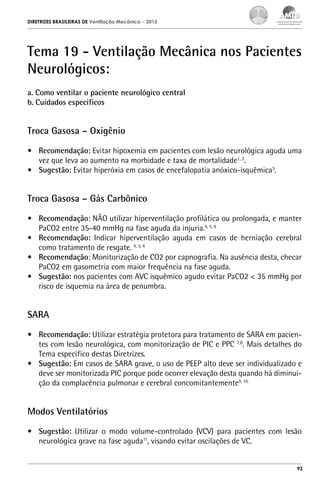 DIRETRIZES BRASILEIRAS DE Ventilação Mecânica

– 2013

Tema 19 - Ventilação Mecânica nos Pacientes
Neurológicos:
a. Como ventilar o paciente neurológico central
b. Cuidados específicos

Troca Gasosa – Oxigênio
•	 Recomendação: Evitar hipoxemia em pacientes com lesão neurológica aguda uma
vez que leva ao aumento na morbidade e taxa de mortalidade1, 2.
•	 Sugestão: Evitar hiperóxia em casos de encefalopatia anóxico-isquêmica3.

Troca Gasosa – Gás Carbônico
•	 Recomendação: NÃO utilizar hiperventilação profilática ou prolongada, e manter
PaCO2 entre 35-40 mmHg na fase aguda da injuria.4, 5, 6
•	 Recomendação: Indicar hiperventilação aguda em casos de herniação cerebral
como tratamento de resgate. 4, 5, 6
•	 Recomendação: Monitorização de CO2 por capnografia. Na ausência desta, checar
PaCO2 em gasometria com maior frequência na fase aguda.
•	 Sugestão: nos pacientes com AVC isquêmico agudo evitar PaCO2 < 35 mmHg por
risco de isquemia na área de penumbra.

SARA
•	 Recomendação: Utilizar estratégia protetora para tratamento de SARA em pacientes com lesão neurológica, com monitorização de PIC e PPC 7,8. Mais detalhes do
Tema específico destas Diretrizes.
•	 Sugestão: Em casos de SARA grave, o uso de PEEP alto deve ser individualizado e
deve ser monitorizada PIC porque pode ocorrer elevação desta quando há diminuição da complacência pulmonar e cerebral concomitantemente9, 10.

Modos Ventilatórios
•	 Sugestão: Utilizar o modo volume-controlado (VCV) para pacientes com lesão
neurológica grave na fase aguda11, visando evitar oscilações de VC.

93

 