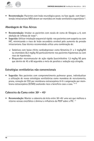 DIRETRIZES BRASILEIRAS DE Ventilação Mecânica

– 2013

•	 Recomendação: Pacientes com lesão neurológica grave, na fase aguda com hipertensão intracraniana NÃO devem ser mantidos em modo ventilatório espontâneo12.

Abordagem de Vias Aéreas
•	 Recomendação: Intubar os pacientes com escala de coma de Glasgow ≤ 8, com
abolição de reflexos de tosse13.
•	 Sugestão: Utilizar intubação sequencial rápida nos pacientes com suspeita ou com
HIC, minimizando o risco de lesão secundária cerebral pelo aumento da pressão
intracraniana. Essa técnica recomendada utiliza uma combinação de:
	 Sedativos com baixo efeito cardiodepressor como Ketamina (1 a 2 mg/kg/IV)
ou etomidato (0,3 mg/kg IV) particularmente nos pacientes hipotensos ou com
risco de hipotensão;
	 Bloqueador neuromuscular de ação rápida (succinilcolina 1,5 mg/kg IV) para
que dentro de 45 a 60 segundos a meta de paralisia e sedação seja atingida.

Estratégias ventilatórias não convencionais
•	 Sugestão: Nos pacientes com comprometimento pulmonar grave, individualizar
a utilização de novas estratégias ventilatórias como manobras de recrutamento,
prona, remoção de CO2 por membrana extracorpórea A-V e oxigenação por membrana extracorpórea (ECMO) avaliando risco x benefício caso a caso. 14-16

Cabeceira da Cama entre 30º - 45º
•	 Recomendação: Manter a cabeceira do leito entre 30º-45º uma vez que melhora o
retorno venoso encefálico e diminui a influência da PEEP sobre a PIC. 17

94

 
