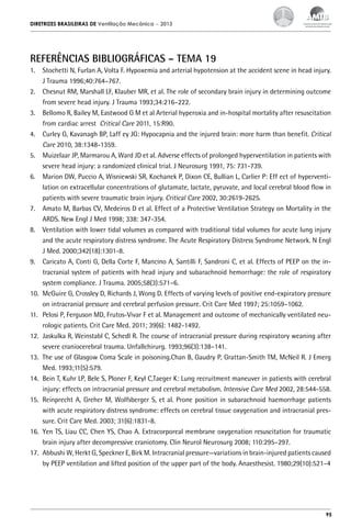 DIRETRIZES BRASILEIRAS DE Ventilação Mecânica

– 2013

REFERÊNCIAS BIBLIOGRÁFICAS – TEMA 19
1.	 Stochetti N, Furlan A, Volta F. Hypoxemia and arterial hypotension at the accident scene in head injury.
J Trauma 1996;40:764–767.
2.	 Chesnut RM, Marshall LF, Klauber MR, et al. The role of secondary brain injury in determining outcome
from severe head injury. J Trauma 1993;34:216–222.
3.	 Bellomo R, Bailey M, Eastwood G M et al Arterial hyperoxia and in-hospital mortality after resuscitation
from cardiac arrest Critical Care 2011, 15:R90.
4.	 Curley G, Kavanagh BP, Laff ey JG: Hypocapnia and the injured brain: more harm than benefit. Critical
Care 2010, 38:1348-1359.
5.	 Muizelaar JP, Marmarou A, Ward JD et al. Adverse effects of prolonged hyperventilation in patients with
severe head injury: a randomized clinical trial. J Neurosurg 1991, 75: 731-739.
6.	 Marion DW, Puccio A, Wisniewski SR, Kochanek P, Dixon CE, Bullian L, Carlier P: Eff ect of hyperventilation on extracellular concentrations of glutamate, lactate, pyruvate, and local cerebral blood flow in
patients with severe traumatic brain injury. Critical Care 2002, 30:2619-2625.
7.	 Amato M, Barbas CV, Medeiros D et al. Effect of a Protective Ventilation Strategy on Mortality in the
ARDS. New Engl J Med 1998; 338: 347-354.
8.	 Ventilation with lower tidal volumes as compared with traditional tidal volumes for acute lung injury
and the acute respiratory distress syndrome. The Acute Respiratory Distress Syndrome Network. N Engl
J Med. 2000;342(18):1301-8.
9.	 Caricato A, Conti G, Della Corte F, Mancino A, Santilli F, Sandroni C, et al. Effects of PEEP on the intracranial system of patients with head injury and subarachnoid hemorrhage: the role of respiratory
system compliance. J Trauma. 2005;58(3):571–6.
10.	 McGuire G, Crossley D, Richards J, Wong D. Effects of varying levels of positive end-expiratory pressure
on intracranial pressure and cerebral perfusion pressure. Crit Care Med 1997; 25:1059–1062.
11.	 Pelosi P, Ferguson MD, Frutos-Vivar F et al. Management and outcome of mechanically ventilated neurologic patients. Crit Care Med. 2011; 39(6): 1482-1492.
12.	 Jaskulka R, Weinstabl C, Schedl R. The course of intracranial pressure during respiratory weaning after
severe craniocerebral trauma. Unfallchirurg. 1993;96(3):138–141.
13.	 The use of Glasgow Coma Scale in poisoning.Chan B, Gaudry P, Grattan-Smith TM, McNeil R. J Emerg
Med. 1993;11(5):579.
14.	 Bein T, Kuhr LP, Bele S, Ploner F, Keyl C,Taeger K: Lung recruitment maneuver in patients with cerebral
injury: effects on intracranial pressure and cerebral metabolism. Intensive Care Med 2002, 28:544-558.
15.	 Reinprecht A, Greher M, Wolfsberger S, et al. Prone position in subarachnoid haemorrhage patients
with acute respiratory distress syndrome: effects on cerebral tissue oxygenation and intracranial pressure. Crit Care Med. 2003; 31(6):1831-8.
16.	 Yen TS, Liau CC, Chen YS, Chao A. Extracorporeal membrane oxygenation resuscitation for traumatic
brain injury after decompressive craniotomy. Clin Neurol Neurosurg 2008; 110:295–297.
17.	 Abbushi W, Herkt G, Speckner E, Birk M. Intracranial pressure—variations in brain-injured patients caused
by PEEP ventilation and lifted position of the upper part of the body. Anaesthesist. 1980;29(10):521–4

95

 
