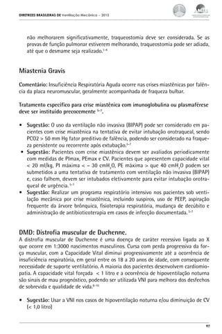 DIRETRIZES BRASILEIRAS DE Ventilação Mecânica

– 2013

não melhorarem significativamente, traqueostomia deve ser considerada. Se as
provas de função pulmonar estiverem melhorando, traqueostomia pode ser adiada,
até que o desmame seja realizado.1-4

Miastenia Gravis
Comentário: Insuficiência Respiratória Aguda ocorre nas crises miastênicas por falência da placa neuromuscular, geralmente acompanhada de fraqueza bulbar.
Tratamento específico para crise miastênica com imunoglobulina ou plasmaférese
deve ser instituído precocemente 5-7.
•	 Sugestão: O uso da ventilação não invasiva (BIPAP) pode ser considerado em pacientes com crise miastênica na tentativa de evitar intubação orotraqueal, sendo
PCO2 > 50 mm Hg fator preditivo de falência, podendo ser considerado na fraqueza persistente ou recorrente após extubação.5-7
•	 Sugestão: Pacientes com crise miastênica devem ser avaliados periodicamente
com medidas de PImax, PEmax e CV. Pacientes que apresentem capacidade vital
< 20 ml/kg, PI máxima < – 30 cmH2O, PE máxima > que 40 cmH2O podem ser
submetidos a uma tentativa de tratamento com ventilação não invasiva (BIPAP)
e, caso falhem, devem ser intubados eletivamente para evitar intubação orotraqueal de urgência. 5-7
•	 Sugestão: Realizar um programa respiratório intensivo nos pacientes sob ventilação mecânica por crise miastênica, incluindo suspiros, uso de PEEP, aspiração
frequente da árvore brônquica, fisioterapia respiratória, mudança de decúbito e
administração de antibioticoterapia em casos de infecção documentada. 5-7

DMD: Distrofia muscular de Duchenne.

A distrofia muscular de Duchenne é uma doença de caráter recessivo ligada ao X
que ocorre em 1:3000 nascimentos masculinos. Cursa com perda progressiva da força muscular, com a Capacidade Vital diminui progressivamente até a ocorrência de
insuficiência respiratória, em geral entre os 18 a 20 anos de idade, com consequente
necessidade de suporte ventilatório. A maioria dos pacientes desenvolvem cardiomiopatia. A capacidade vital forçada < 1 litro e a ocorrência de hipoventilação noturna
são sinais de mau prognóstico, podendo ser utilizada VNI para melhora dos desfechos
de sobrevida e qualidade de vida.8-10
•	 Sugestão: Usar a VNI nos casos de hipoventilação noturna e/ou diminuição de CV
(< 1,0 litro)

97

 