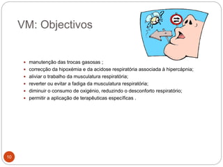 VM: Objectivos
 manutenção das trocas gasosas ;
 correcção da hipoxémia e da acidose respiratória associada à hipercápnia;
 aliviar o trabalho da musculatura respiratória;
 reverter ou evitar a fadiga da musculatura respiratória;
 diminuir o consumo de oxigénio, reduzindo o desconforto respiratório;
 permitir a aplicação de terapêuticas específicas .
10
 