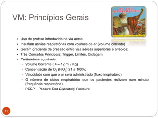 VM: Princípios Gerais
 Uso de prótese introduzida na via aérea
 Insuflam as vias respiratórias com volumes de ar (volume corrente)
 Geram gradiente de pressão entre vias aéreas superiores e alvéolos;
 Três Conceitos Principais: Trigger, Limites, Ciclagem
 Parâmetros reguláveis:
 Volume Corrente ( 4 – 12 ml / Kg)
 Concentração de O2 (FiO2) 21 a 100%;
 Velocidade com que o ar será administrado (fluxo inspiratório)
 O número de ciclos respiratórios que os pacientes realizam num minuto
(frequência respiratória).
 PEEP – Positive End Expiratory Pressure
11
 