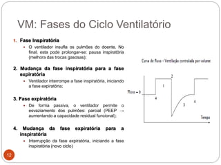 VM: Fases do Ciclo Ventilatório
1. Fase Inspiratória
 O ventilador insufla os pulmões do doente. No
final, esta pode prolongar-se: pausa inspiratória
(melhora das trocas gasosas);
2. Mudança da fase inspiratória para a fase
expiratória
 Ventilador interrompe a fase inspiratória, iniciando
a fase expiratória;
3. Fase expiratória
 De forma passiva, o ventilador permite o
esvaziamento dos pulmões: parcial (PEEP →
aumentando a capacidade residual funcional);
4. Mudança da fase expiratória para a
inspiratória
 Interrupção da fase expiratória, iniciando a fase
inspiratória (novo ciclo)
12
 