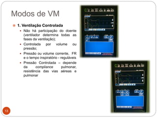 Modos de VM
 1. Ventilação Controlada
 Não há participação do doente
(ventilador determina todas as
fases da ventilação);
 Controlada por volume ou
pressão;
 Pressão ou volume corrente, FR
e o tempo inspiratório - reguláveis
 Pressão Controlada – depende
da compliance pulmonar,
resistência das vias aéreas e
pulmonar
13
 