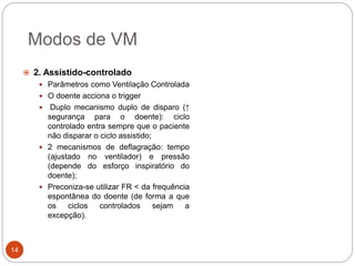 Modos de VM
 2. Assistido-controlado
 Parâmetros como Ventilação Controlada
 O doente acciona o trigger
 Duplo mecanismo duplo de disparo (↑
segurança para o doente): ciclo
controlado entra sempre que o paciente
não disparar o ciclo assistido;
 2 mecanismos de deflagração: tempo
(ajustado no ventilador) e pressão
(depende do esforço inspiratório do
doente);
 Preconiza-se utilizar FR < da frequência
espontânea do doente (de forma a que
os ciclos controlados sejam a
excepção).
14
 