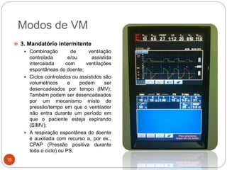 Modos de VM
 3. Mandatório intermitente
 Combinação de ventilação
controlada e/ou assistida
intercalada com ventilações
espontâneas do doente;
 Ciclos controlados ou assistidos são
volumétricos e podem ser
desencadeados por tempo (IMV);
Também podem ser desencadeados
por um mecanismo misto de
pressão/tempo em que o ventilador
não entra durante um período em
que o paciente esteja expirando
(SIMV);
 A respiração espontânea do doente
é auxiliada com recurso a, por ex.,
CPAP (Pressão positiva durante
todo o ciclo) ou PS.
15
 
