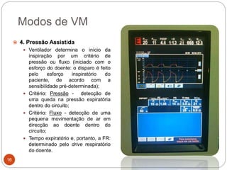 Modos de VM
 4. Pressão Assistida
 Ventilador determina o início da
inspiração por um critério de
pressão ou fluxo (iniciado com o
esforço do doente: o disparo é feito
pelo esforço inspiratório do
paciente, de acordo com a
sensibilidade pré-determinada);
 Critério: Pressão - detecção de
uma queda na pressão expiratória
dentro do circuito;
 Critério: Fluxo - detecção de uma
pequena movimentação de ar em
direcção ao doente dentro do
circuito;
 Tempo expiratório e, portanto, a FR:
determinado pelo drive respiratório
do doente.
16
 