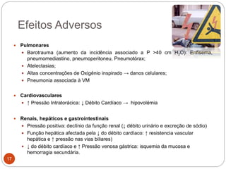 Efeitos Adversos
 Pulmonares
 Barotrauma (aumento da incidência associado a P >40 cm H2O): Enfisema,
pneumomediastino, pneumoperitoneu, Pneumotórax;
 Atelectasias;
 Altas concentrações de Oxigénio inspirado → danos celulares;
 Pneumonia associada à VM
 Cardiovasculares
 ↑ Pressão Intratorácica: ↓ Débito Cardíaco → hipovolémia
 Renais, hepáticos e gastrointestinais
 Pressão positiva: declínio da função renal (↓ débito urinário e excreção de sódio)
 Função hepática afectada pela ↓ do débito cardíaco: ↑ resistencia vascular
hepática e ↑ pressão nas vias biliares)
 ↓ do débito cardíaco e ↑ Pressão venosa gástrica: isquemia da mucosa e
hemorragia secundária.
17
 