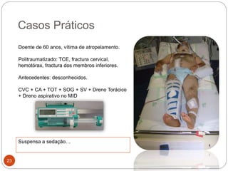 Casos Práticos
Doente de 60 anos, vítima de atropelamento.
Politraumatizado: TCE, fractura cervical,
hemotórax, fractura dos membros inferiores.
Antecedentes: desconhecidos.
CVC + CA + TOT + SOG + SV + Dreno Torácico
+ Dreno aspirativo no MID
23
Suspensa a sedação…
 