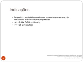  Desconforto respiratório com dispneia moderada ou severa/uso de
musculatura acessória/respiração paradoxal
 pH < 7,35 e PaCO2 > 45mmHg
 FR > 25 rpm (adultos)
International Consensus Conference in Intensive Care Medicine: Non Invasiv
positive pressure ventilation in acute respiratory failure
Intensive Care Med 2001; 27; 166-178
Indicações
30
 