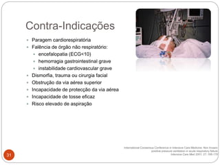  Paragem cardiorespiratória
 Falência de órgão não respiratório:
 encefalopatia (ECG<10)
 hemorragia gastrointestinal grave
 instabilidade cardiovascular grave
 Dismorfia, trauma ou cirurgia facial
 Obstrução da via aérea superior
 Incapacidade de protecção da via aérea
 Incapacidade de tosse eficaz
 Risco elevado de aspiração
International Consensus Conference in Intensive Care Medicine: Non Invasiv
positive pressure ventilation in acute respiratory failure
Intensive Care Med 2001; 27; 166-178
Contra-Indicações
31
 