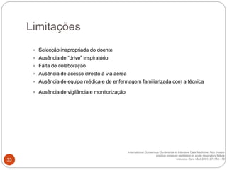  Selecção inapropriada do doente
 Ausência de “drive” inspiratório
 Falta de colaboração
 Ausência de acesso directo à via aérea
 Ausência de equipa médica e de enfermagem familiarizada com a técnica
 Ausência de vigilância e monitorização
International Consensus Conference in Intensive Care Medicine: Non Invasiv
positive pressure ventilation in acute respiratory failure
Intensive Care Med 2001; 27; 166-178
Limitações
33
 