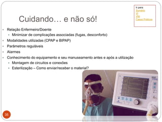  Relação Enfermeiro/Doente
 Minimizar de complicações associadas (fugas, desconforto)
 Modalidades utilizadas (CPAP e BIPAP)
 Parâmetros reguláveis
 Alarmes
 Conhecimento do equipamento e seu manuseamento antes e após a utilização
 Montagem de circuitos e conexões
 Esterilização – Como enviar/receber o material?
Cuidando… e não só!
35
Ir para:
Sumário
VI
VNI
Casos Práticos
 