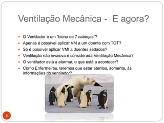 Ventilação Mecânica - E agora?
 O Ventilador é um “bicho de 7 cabeças”?
 Apenas é possível aplicar VM a um doente com TOT?
 Só é possível aplicar VMI a doentes sedados?
 Ventilação não invasiva é considerada Ventilação Mecânica?
 O ventilador está a alarmar, o que está a acontecer?
 Como Enfermeiros, teremos que estar atentos, somente, às
informações do ventilador?
5
 