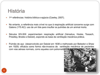 História
 1as referências: história bíblica e egípcia (Cawley, 2007).
 No entanto, a referência mais crível no que à respiração artificial concerne surge com
Galeno (175 AC): uso de um fole para insuflar os pulmões de um animal morto.
 Séculos XIV-XIX: experimentam respiração artificial (Versalius, Hooke, Tossach,
Priestley, Brodie e Dalziel), expondo as base da ventilação mecânica prática.
 Pulmão de aço (desenvolvido por Dalziel em 1838 e melhorado por Bebedor e Shaw
em 1929): eficácia como forma não-invasiva de ventilação mecânica de pacientes
com vias aéreas normais, como aqueles com poliomielite.
ccat.sas.upenn.edu
6
 