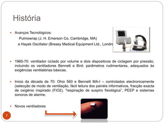  Avanços Tecnológicos:
Pulmowrap (J. H. Emerson Co, Cambridge, MA)
e Hayek Oscillator (Breasy Medical Equipment Ltd., Londres)
 1960-70: ventilador ciclado por volume e dois dispositivos de ciclagem por pressão,
incluindo os ventiladores Bennett e Bird: parâmetros rudimentares, adequados às
exigências ventilatórias básicas.
 Inicio da década de 70: Ohio 560 e Bennett MA-I – controlados electronicamente
(selecção de modo de ventilação, fácil leitura dos painéis informativos, fracção exacta
de oxigénio inspirado (FiO2), "respiração de suspiro fisiológica”, PEEP e sistemas
sonoros de alarme.
 Novos ventiladores
História
7
 