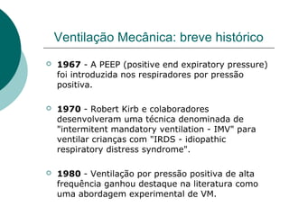 Ventilação Mecânica: breve histórico
 1967 - A PEEP (positive end expiratory pressure)
foi introduzida nos respiradores por pressão
positiva.
 1970 - Robert Kirb e colaboradores
desenvolveram uma técnica denominada de
"intermitent mandatory ventilation - IMV" para
ventilar crianças com "IRDS - idiopathic
respiratory distress syndrome".
 1980 - Ventilação por pressão positiva de alta
frequência ganhou destaque na literatura como
uma abordagem experimental de VM.
 