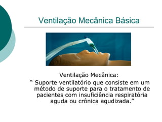 Ventilação Mecânica Básica
Ventilação Mecânica:
“ Suporte ventilatório que consiste em um
método de suporte para o tratamento de
pacientes com insuficiência respiratória
aguda ou crônica agudizada.”
 