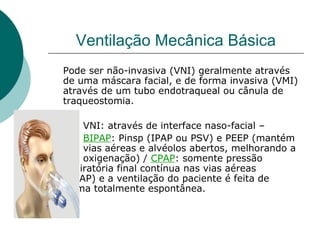 Ventilação Mecânica Básica
Pode ser não-invasiva (VNI) geralmente através
de uma máscara facial, e de forma invasiva (VMI)
através de um tubo endotraqueal ou cânula de
traqueostomia.
VNI: através de interface naso-facial –
BIPAP: Pinsp (IPAP ou PSV) e PEEP (mantém
vias aéreas e alvéolos abertos, melhorando a
oxigenação) / CPAP: somente pressão
expiratória final contínua nas vias aéreas
(CPAP) e a ventilação do paciente é feita de
forma totalmente espontânea.
 