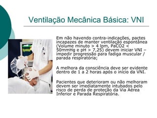 Ventilação Mecânica Básica: VNI
Em não havendo contra-indicações, pactes
incapazes de manter ventilação espontânea
(Volume minuto > 4 lpm, PaCO2 <
50mmHg e pH > 7,25) devem iniciar VNI –
impedir progressão para fadiga muscular /
parada respiratória;
A melhora da consciência deve ser evidente
dentro de 1 a 2 horas após o início da VNI.
Pacientes que deterioram ou não melhoram
devem ser imediatamente intubados pelo
risco de perda de proteção da Via Aérea
Inferior e Parada Respiratória.
 