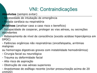 VNI: Contraindicações
Absolutas (sempre evitar)
- Necessidade de intubação de emergência
- Parada cardíaca ou respiratória
Relativas (analisar caso a caso risco x benefício)
- Incapacidade de cooperar, proteger as vias aéreas, ou secreções
abundantes
- Rebaixamento de nível de consciência (exceto acidose hipercápnica em
DPOC)
- Falências orgânicas não respiratórias (encefalopatia, arritmias
malignas
ou hemorragia digestivas graves com instabilidade hemodinâmica)
- Cirurgia facial ou neurológica
- Trauma ou deformidade facial
- Alto risco de aspiração
- Obstrução de vias aéreas superiores
- Anastomose de esôfago recente (evitar pressurização acima de 20
cmH2O)
 