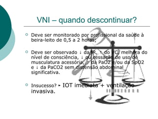 VNI – quando descontinuar?
 Deve ser monitorado por profissional da saúde à
beira-leito de 0,5 a 2 horas;
 Deve ser observado ↓ da fR, ↑ do VC, melhora do
nível de consciência, ↓ ou cessação de uso de
musculatura acessória, ↑ da PaO2 e/ou da SpO2
e ↓ da PaCO2 sem distensão abdominal
significativa.
 Insucesso? ► IOT imediata + ventilação
invasiva.
 