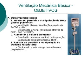 Ventilação Mecânica Básica -
OBJETIVOS
A. Objetivos fisiológicos
1. Manter ou permitir a manipulação da troca
gasosa pulmonar:
- Ventilação alveolar (avaliação através da
PaCO² e pH);
- Oxigenação arterial (avaliação através da
PaO², SaO² e CaO²).
2. Aumentar o volume pulmonar:
- Insuflação pulmonar no final da inspiração;
- Capacidade residual funcional (CRF).
3. Reduzir ou permitir a manipulação do
trabalho respiratório:
- Diminuindo a sobrecarga dos músculos
respiratórios.
 