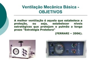 Ventilação Mecânica Básica -
OBJETIVOS
A melhor ventilação é aquela que estabelece a
proteção, ou seja, estabelecer níveis
estratégicos que protejam o pulmão a longo
prazo "Estratégia Protetora“
(FERRARI – 2006).
 