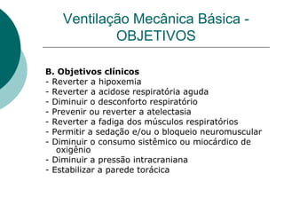 Ventilação Mecânica Básica -
OBJETIVOS
B. Objetivos clínicos
- Reverter a hipoxemia
- Reverter a acidose respiratória aguda
- Diminuir o desconforto respiratório
- Prevenir ou reverter a atelectasia
- Reverter a fadiga dos músculos respiratórios
- Permitir a sedação e/ou o bloqueio neuromuscular
- Diminuir o consumo sistêmico ou miocárdico de
oxigênio
- Diminuir a pressão intracraniana
- Estabilizar a parede torácica
 