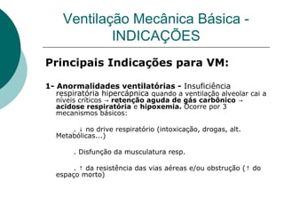 Ventilação Mecânica Básica -
INDICAÇÕES
Principais Indicações para VM:
1- Anormalidades ventilatórias - Insuficiência
respiratória hipercápnica quando a ventilação alveolar cai a
níveis críticos → retenção aguda de gás carbônico →
acidose respiratória e hipoxemia. Ocorre por 3
mecanismos básicos:
. no drive respiratório (intoxicação, drogas, alt.↓
Metabólicas...)
. Disfunção da musculatura resp.
. da resistência das vias aéreas e/ou obstrução ( do↑ ↑
espaço morto)
 