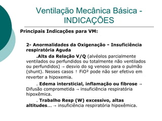Ventilação Mecânica Básica -
INDICAÇÕES
Principais Indicações para VM:
2- Anormalidades da Oxigenação - Insuficiência
respiratória Aguda
.Alts da Relação V/Q (alvéolos parcialmente
ventilados ou perfundidos ou totalmente não ventilados
ou perfundidos) desvio do sg venoso para o pulmão→
(shunt). Nesses casos FiO² pode não ser efetivo em↑
reverter a hipoxemia.
. Edema intersticial, inflamação ou fibrose →
Difusão comprometida → insuficiência respiratória
hipoxêmica.
. Trabalho Resp (W) excessivo, altas
altitudes... → insuficiência respiratória hipoxêmica.
 