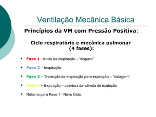 Ventilação Mecânica Básica
Princípios da VM com Pressão Positiva:
Ciclo respiratório e mecânica pulmonar
(4 fases):
 Fase 1 - Início da inspiração – “disparo”
 Fase 2 - Inspiração
 Fase 3 - Transição da inspiração para expiração – “ciclagem”
 Fase 4 - Expiração – abertura da válvula de exalação
 Retorna para Fase 1 - Novo Ciclo
 