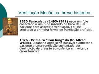 Ventilação Mecânica: breve histórico
1530 Paracelsus (1493-1541) usou um fole
conectado a um tubo inserido na boca de um
paciente para assistir a ventilação. Foi-lhe
creditado a primeira forma de ventilação artificial.
1876 - Primeiro "iron lung" do Dr. Alfred
Woillez. Aparelho onde seria possível submeter o
paciente a uma ventilação sustentada por
diminuição da pressão atmosférica em volta da
caixa torácica
 