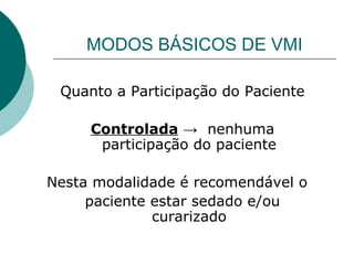 MODOS BÁSICOS DE VMI
Quanto a Participação do Paciente
Controlada → nenhuma
participação do paciente
Nesta modalidade é recomendável o
paciente estar sedado e/ou
curarizado
 