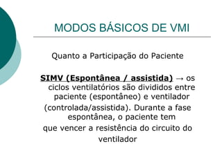 MODOS BÁSICOS DE VMI
Quanto a Participação do Paciente
SIMV (Espontânea / assistida) → os
ciclos ventilatórios são divididos entre
paciente (espontâneo) e ventilador
(controlada/assistida). Durante a fase
espontânea, o paciente tem
que vencer a resistência do circuito do
ventilador
 