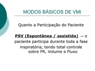 MODOS BÁSICOS DE VMI
Quanto a Participação do Paciente
PSV (Espontânea / assistida) → o
paciente participa durante toda a fase
inspiratória, tendo total controle
sobre FR, Volume e Fluxo
 