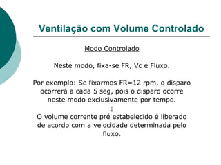 Ventilação com Volume Controlado
Modo Controlado
Neste modo, fixa-se FR, Vc e Fluxo.
Por exemplo: Se fixarmos FR=12 rpm, o disparo
ocorrerá a cada 5 seg, pois o disparo ocorre
neste modo exclusivamente por tempo.
↓
O volume corrente pré estabelecido é liberado
de acordo com a velocidade determinada pelo
fluxo.
 