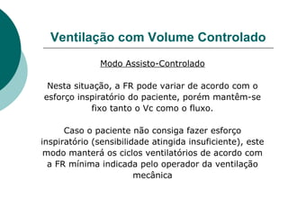 Ventilação com Volume Controlado
Modo Assisto-Controlado
Nesta situação, a FR pode variar de acordo com o
esforço inspiratório do paciente, porém mantêm-se
fixo tanto o Vc como o fluxo.
Caso o paciente não consiga fazer esforço
inspiratório (sensibilidade atingida insuficiente), este
modo manterá os ciclos ventilatórios de acordo com
a FR mínima indicada pelo operador da ventilação
mecânica
 