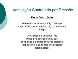 Ventilação Controlada por Pressão
Modo Controlado
Neste modo fixa-se a FR, o Tempo
Inspiratório ou a relação I:E, e o limite de
Pinsp.
O VC passa a depender da
Pinsp pré-estabelecida, das
condições de impedância do sistema
respiratório e do tempo inspiratório
estabelecido.
 