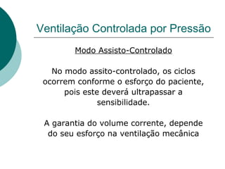 Ventilação Controlada por Pressão
Modo Assisto-Controlado
No modo assito-controlado, os ciclos
ocorrem conforme o esforço do paciente,
pois este deverá ultrapassar a
sensibilidade.
A garantia do volume corrente, depende
do seu esforço na ventilação mecânica
 