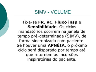 SIMV - VOLUME
Fixa-se FR, VC, Fluxo insp e
Sensibilidade. Os ciclos
mandatórios ocorrem na janela de
tempo pré-determinada (SIMV), de
forma sincronizada com paciente.
Se houver uma APNÉIA, o próximo
ciclo será disparado por tempo até
que retornem as incursões
inspiratórias do paciente.
 