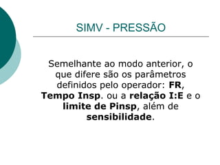 SIMV - PRESSÃO
Semelhante ao modo anterior, o
que difere são os parâmetros
definidos pelo operador: FR,
Tempo Insp. ou a relação I:E e o
limite de Pinsp, além de
sensibilidade.
 